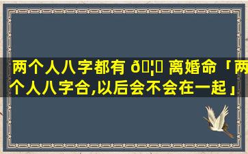 两个人八字都有 🦅 离婚命「两个人八字合,以后会不会在一起」